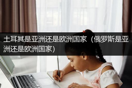 土耳其是亚洲还是欧洲国家（俄罗斯是亚洲还是欧洲国家）